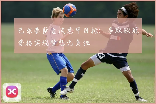 巴尔泰萨吉谈意甲目标：争取欧冠资格实现梦想无负担