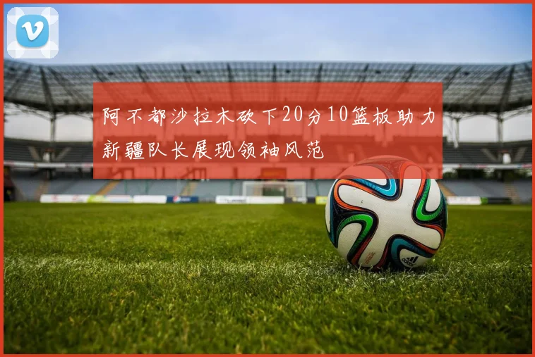 阿不都沙拉木砍下20分10篮板助力新疆队长展现领袖风范