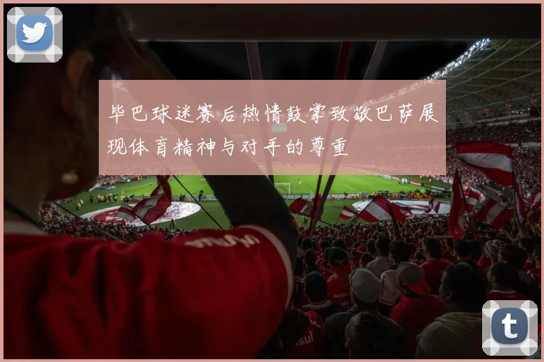 毕巴球迷赛后热情鼓掌致敬巴萨展现体育精神与对手的尊重